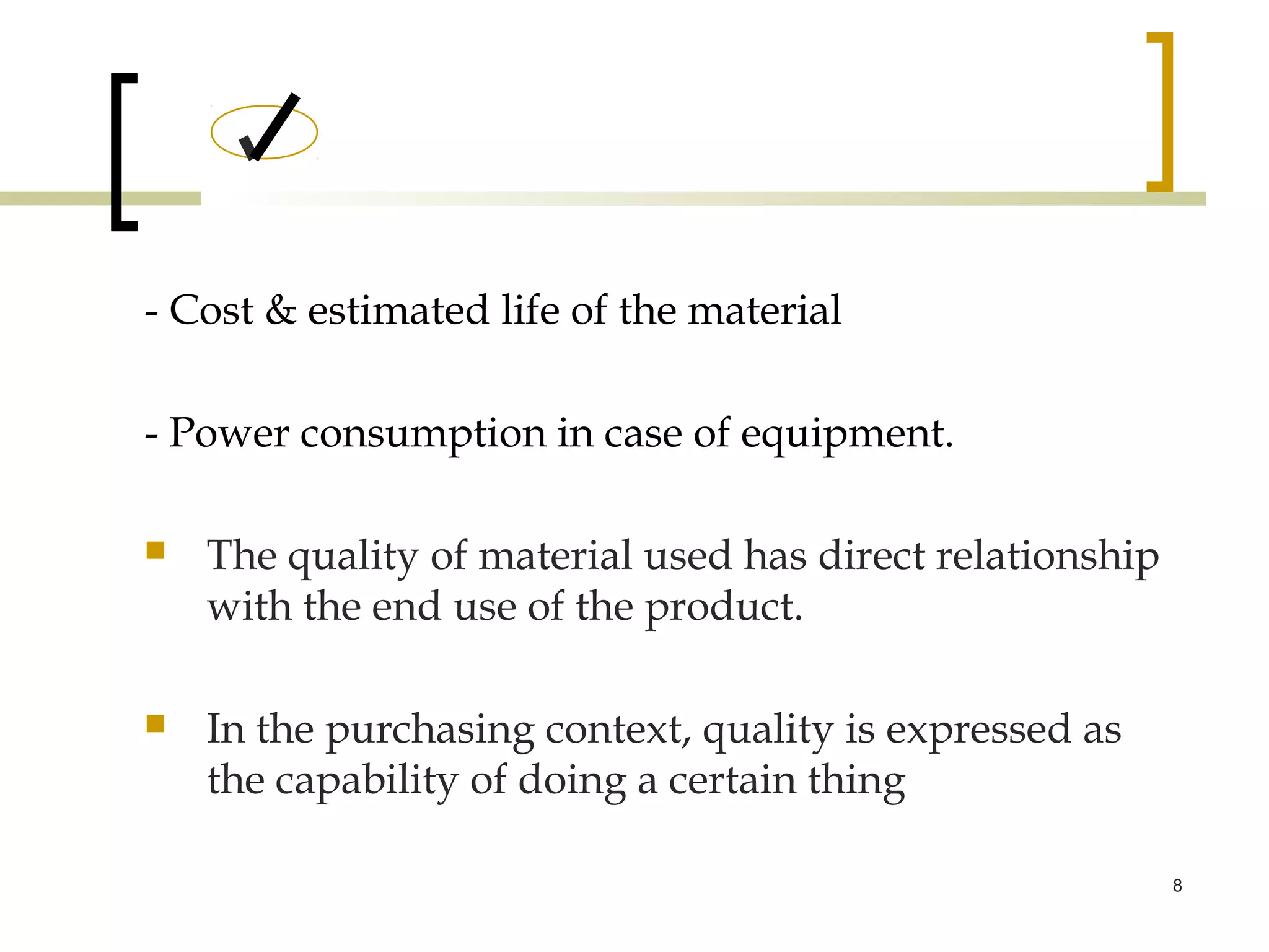 - Cost & estimated life of the material

- Power consumption in case of equipment.

   The quality of material used has direct relationship
    with the end use of the product.

   In the purchasing context, quality is expressed as
    the capability of doing a certain thing

                                                           8
 