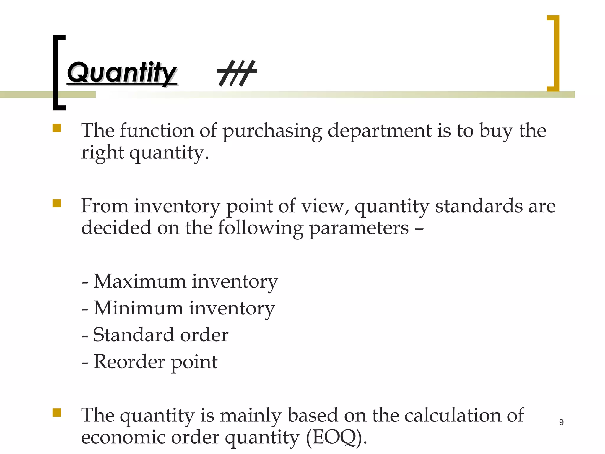 Quantity
    The function of purchasing department is to buy the
     right quantity.

    From inventory point of view, quantity standards are
     decided on the following parameters –

     - Maximum inventory
     - Minimum inventory
     - Standard order
     - Reorder point

    The quantity is mainly based on the calculation of     9

     economic order quantity (EOQ).
 