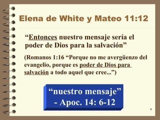 Elena de White y Mateo  11:12 “ Entonces  nuestro mensaje sería el poder de Dios para la salvación ” (Romanos 1:16 “Porque no me  avergüenzo  del evangelio, porque es  poder de Dios para  salvación  a todo aquel que cree ...”) “ nuestro mensaje” - Apoc.  14: 6-12 