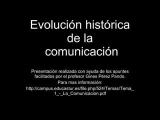 Evolución histórica de la  comunicación Presentación realizada con ayuda de los apuntes facilitados por el profesor Gines Pérez Pando. Para mas información: http://campus.educastur.es/file.php/524/Temas/Tema_1_-_La_Comunicacion.pdf 