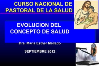 CURSO NACIONAL DE
PASTORAL DE LA SALUD

   EVOLUCION DEL
 CONCEPTO DE SALUD

    Dra. María Esther Mellado

       SEPTIEMBRE 2012
 