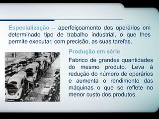 Especialização – aperfeiçoamento dos operários em
determinado tipo de trabalho industrial, o que lhes
permite executar, com precisão, as suas tarefas.
                     Produção em série
                     Fabrico de grandes quantidades
                     do mesmo produto. Leva à
                     redução do número de operários
                     e aumenta o rendimento das
                     máquinas o que se reflete no
                     menor custo dos produtos.
 