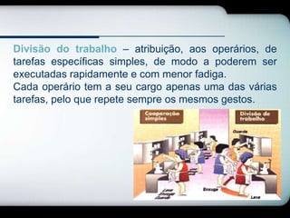 Divisão do trabalho – atribuição, aos operários, de
tarefas específicas simples, de modo a poderem ser
executadas rapidamente e com menor fadiga.
Cada operário tem a seu cargo apenas uma das várias
tarefas, pelo que repete sempre os mesmos gestos.
 