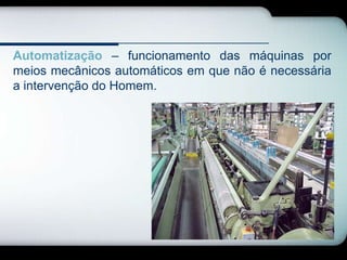 Automatização – funcionamento das máquinas por
meios mecânicos automáticos em que não é necessária
a intervenção do Homem.
 
