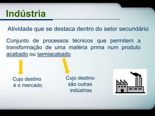Indústria
Atividade que se destaca dentro do setor secundário
Conjunto de processos técnicos que permitem a
transformação de uma matéria prima num produto
acabado ou semiacabado



  Cujo destino       Cujo destino
  é o mercado         são outras
                       indústrias
 