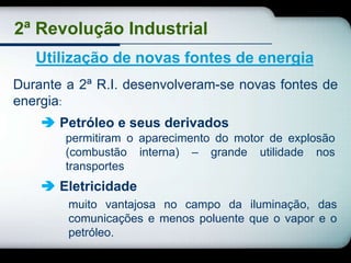 2ª Revolução Industrial
   Utilização de novas fontes de energia
Durante a 2ª R.I. desenvolveram-se novas fontes de
energia:
     Petróleo e seus derivados
        permitiram o aparecimento do motor de explosão
        (combustão interna) – grande utilidade nos
        transportes
     Eletricidade
        muito vantajosa no campo da iluminação, das
        comunicações e menos poluente que o vapor e o
        petróleo.
 
