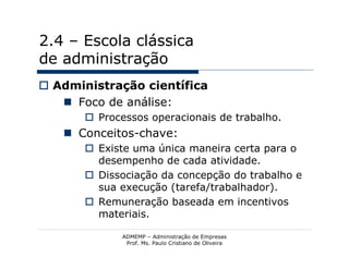 2.4 – Escola clássica
de administração
 Administração científica
    Foco de análise:
        Processos operacionais de trabalho.
    Conceitos-chave:
        Existe uma única maneira certa para o
         desempenho de cada atividade.
        Dissociação da concepção do trabalho e
         sua execução (tarefa/trabalhador).
        Remuneração baseada em incentivos
         materiais.

              ADMEMP – Administração de Empresas
               Prof. Ms. Paulo Cristiano de Oliveira
 