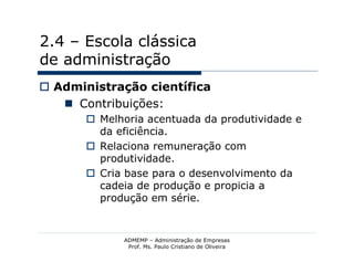 2.4 – Escola clássica
de administração
 Administração científica
    Contribuições:
        Melhoria acentuada da produtividade e
         da eficiência.
        Relaciona remuneração com
         produtividade.
        Cria base para o desenvolvimento da
         cadeia de produção e propicia a
         produção em série.


             ADMEMP – Administração de Empresas
              Prof. Ms. Paulo Cristiano de Oliveira
 