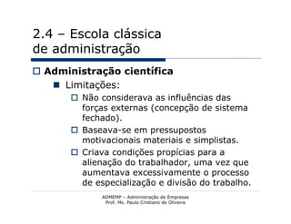 2.4 – Escola clássica
de administração
 Administração científica
    Limitações:
        Não considerava as influências das
         forças externas (concepção de sistema
         fechado).
        Baseava-se em pressupostos
         motivacionais materiais e simplistas.
        Criava condições propícias para a
         alienação do trabalhador, uma vez que
         aumentava excessivamente o processo
         de especialização e divisão do trabalho.
              ADMEMP – Administração de Empresas
               Prof. Ms. Paulo Cristiano de Oliveira
 
