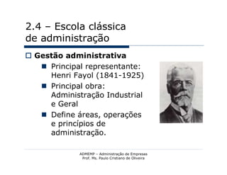 2.4 – Escola clássica
de administração
 Gestão administrativa
    Principal representante:
     Henri Fayol (1841-1925)
    Principal obra:
     Administração Industrial
     e Geral
    Define áreas, operações
     e princípios de
     administração.

             ADMEMP – Administração de Empresas
              Prof. Ms. Paulo Cristiano de Oliveira
 