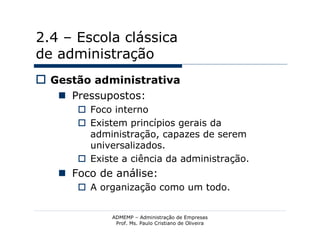 2.4 – Escola clássica
de administração
 Gestão administrativa
    Pressupostos:
       Foco interno
       Existem princípios gerais da
        administração, capazes de serem
        universalizados.
       Existe a ciência da administração.
    Foco de análise:
       A organização como um todo.


             ADMEMP – Administração de Empresas
              Prof. Ms. Paulo Cristiano de Oliveira
 
