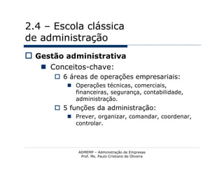 2.4 – Escola clássica
de administração
 Gestão administrativa
    Conceitos-chave:
       6 áreas de operações empresariais:
          Operações técnicas, comerciais,
           financeiras, segurança, contabilidade,
           administração.
       5 funções da administração:
          Prever, organizar, comandar, coordenar,
           controlar.




            ADMEMP – Administração de Empresas
             Prof. Ms. Paulo Cristiano de Oliveira
 