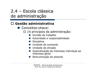 2.4 – Escola clássica
de administração
 Gestão administrativa
    Conceitos-chave:
       14 princípios da administração:
          Divisão de trabalho
          Autoridade e responsabilidade
          Disciplina
          Unidade de comando
          Unidade de direção
          Subordinação do interesse individual ao
           interesse geral
          Remuneração do pessoal


             ADMEMP – Administração de Empresas
              Prof. Ms. Paulo Cristiano de Oliveira
 