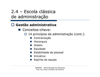 2.4 – Escola clássica
de administração
 Gestão administrativa
    Conceitos-chave:
       14 princípios da administração (cont.):
            Centralização
            Hierarquia
            Ordem
            Eqüidade
            Estabilidade de pessoal
            Iniciativa
            Espírito de equipe


             ADMEMP – Administração de Empresas
              Prof. Ms. Paulo Cristiano de Oliveira
 