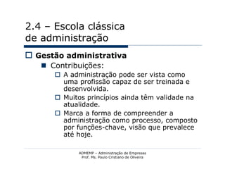 2.4 – Escola clássica
de administração
 Gestão administrativa
    Contribuições:
       A administração pode ser vista como
        uma profissão capaz de ser treinada e
        desenvolvida.
       Muitos princípios ainda têm validade na
        atualidade.
       Marca a forma de compreender a
        administração como processo, composto
        por funções-chave, visão que prevalece
        até hoje.

            ADMEMP – Administração de Empresas
             Prof. Ms. Paulo Cristiano de Oliveira
 