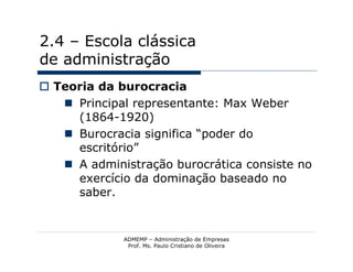 2.4 – Escola clássica
de administração
 Teoria da burocracia
    Principal representante: Max Weber
     (1864-1920)
    Burocracia significa “poder do
     escritório”
    A administração burocrática consiste no
     exercício da dominação baseado no
     saber.


             ADMEMP – Administração de Empresas
              Prof. Ms. Paulo Cristiano de Oliveira
 