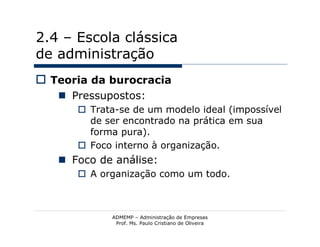 2.4 – Escola clássica
de administração
 Teoria da burocracia
    Pressupostos:
       Trata-se de um modelo ideal (impossível
        de ser encontrado na prática em sua
        forma pura).
       Foco interno à organização.
    Foco de análise:
       A organização como um todo.



            ADMEMP – Administração de Empresas
             Prof. Ms. Paulo Cristiano de Oliveira
 
