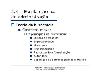 2.4 – Escola clássica
de administração
 Teoria da burocracia
    Conceitos-chave:
       7 princípios da burocracia:
            Divisão do trabalho
            Impessoalidade
            Hierarquia
            Profissionalismo
            Padronização e formalização
            Autoridade
            Separação de domínios público e privado


             ADMEMP – Administração de Empresas
              Prof. Ms. Paulo Cristiano de Oliveira
 