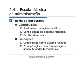 2.4 – Escola clássica
de administração
 Teoria da burocracia
    Contribuições:
       Predomínio da lógica científica.
       Consolidação de análises racionais.
       Caráter democrático.
    Limitações:
       Organização como sistema fechado.
       Possível rigidez pela formalização e
        abuso de poder tecnocrático.

             ADMEMP – Administração de Empresas
              Prof. Ms. Paulo Cristiano de Oliveira
 