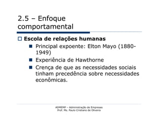 2.5 – Enfoque
comportamental
 Escola de relações humanas
    Principal expoente: Elton Mayo (1880-
      1949)
    Experiência de Hawthorne
    Crença de que as necessidades sociais
      tinham precedência sobre necessidades
      econômicas.




             ADMEMP – Administração de Empresas
              Prof. Ms. Paulo Cristiano de Oliveira
 