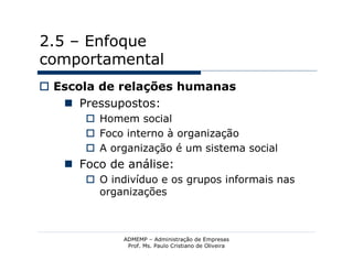 2.5 – Enfoque
comportamental
 Escola de relações humanas
    Pressupostos:
       Homem social
       Foco interno à organização
       A organização é um sistema social
    Foco de análise:
       O indivíduo e os grupos informais nas
        organizações



             ADMEMP – Administração de Empresas
              Prof. Ms. Paulo Cristiano de Oliveira
 