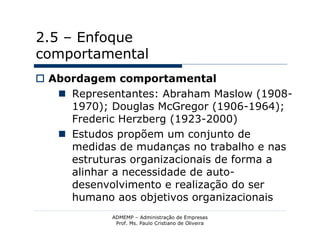 2.5 – Enfoque
comportamental
 Abordagem comportamental
    Representantes: Abraham Maslow (1908-
     1970); Douglas McGregor (1906-1964);
     Frederic Herzberg (1923-2000)
    Estudos propõem um conjunto de
     medidas de mudanças no trabalho e nas
     estruturas organizacionais de forma a
     alinhar a necessidade de auto-
     desenvolvimento e realização do ser
     humano aos objetivos organizacionais
            ADMEMP – Administração de Empresas
             Prof. Ms. Paulo Cristiano de Oliveira
 