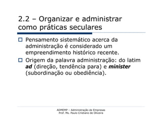 2.2 – Organizar e administrar
como práticas seculares
 Pensamento sistemático acerca da
  administração é considerado um
  empreendimento histórico recente.
 Origem da palavra administração: do latim
  ad (direção, tendência para) e minister
  (subordinação ou obediência).




             ADMEMP – Administração de Empresas
              Prof. Ms. Paulo Cristiano de Oliveira
 