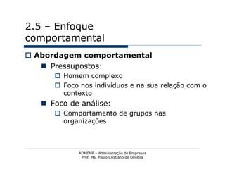 2.5 – Enfoque
comportamental
 Abordagem comportamental
    Pressupostos:
       Homem complexo
       Foco nos indivíduos e na sua relação com o
        contexto
    Foco de análise:
       Comportamento de grupos nas
        organizações



             ADMEMP – Administração de Empresas
              Prof. Ms. Paulo Cristiano de Oliveira
 
