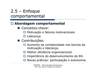2.5 – Enfoque
comportamental
 Abordagem comportamental
    Conceitos-chave:
       Motivação e fatores motivacionais
       Liderança
    Contribuições:
       Aumento da complexidade nas teorias de
        motivação e liderança.
       Melhor eficiência organizacional.
       Importância do desenvolvimento de RH.
       Novas práticas: participação e autonomia.
             ADMEMP – Administração de Empresas
              Prof. Ms. Paulo Cristiano de Oliveira
 