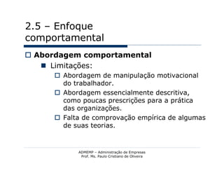 2.5 – Enfoque
comportamental
 Abordagem comportamental
    Limitações:
       Abordagem de manipulação motivacional
        do trabalhador.
       Abordagem essencialmente descritiva,
        como poucas prescrições para a prática
        das organizações.
       Falta de comprovação empírica de algumas
        de suas teorias.


            ADMEMP – Administração de Empresas
             Prof. Ms. Paulo Cristiano de Oliveira
 