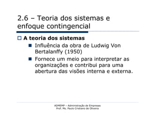 2.6 – Teoria dos sistemas e
enfoque contingencial
 A teoria dos sistemas
    Influência da obra de Ludwig Von
      Bertalanffy (1950)
    Fornece um meio para interpretar as
      organizações e contribui para uma
      abertura das visões interna e externa.




              ADMEMP – Administração de Empresas
               Prof. Ms. Paulo Cristiano de Oliveira
 