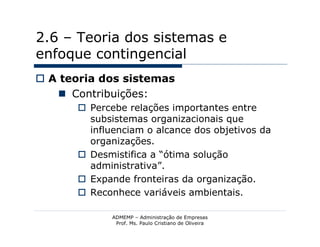 2.6 – Teoria dos sistemas e
enfoque contingencial
 A teoria dos sistemas
    Contribuições:
       Percebe relações importantes entre
        subsistemas organizacionais que
        influenciam o alcance dos objetivos da
        organizações.
       Desmistifica a “ótima solução
        administrativa”.
       Expande fronteiras da organização.
       Reconhece variáveis ambientais.

             ADMEMP – Administração de Empresas
              Prof. Ms. Paulo Cristiano de Oliveira
 