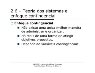 2.6 – Teoria dos sistemas e
enfoque contingencial
 Enfoque contingencial
    Não existe uma única melhor maneira
      de administrar e organizar.
    Há mais de uma forma de atingir
      objetivos propostos.
    Depende de variáveis contingenciais.




             ADMEMP – Administração de Empresas
              Prof. Ms. Paulo Cristiano de Oliveira
 