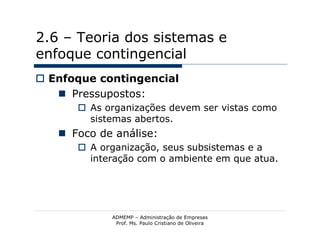 2.6 – Teoria dos sistemas e
enfoque contingencial
 Enfoque contingencial
    Pressupostos:
       As organizações devem ser vistas como
        sistemas abertos.
    Foco de análise:
       A organização, seus subsistemas e a
        interação com o ambiente em que atua.




            ADMEMP – Administração de Empresas
             Prof. Ms. Paulo Cristiano de Oliveira
 