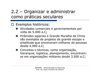 2.2 – Organizar e administrar
como práticas seculares
 Exemplos históricos:
   Atividades comerciais e governamentais por
    volta de 5.000 a.C;
   Pirâmides egípcias e Grande Muralha da China
    são exemplos de projetos de grande escopo e
    amplitude que envolveram milhares de pessoas
    desde 4.000 a.C;
   Conceitos e técnicas, como organização,
    hierarquia, logística, planejamento, encontram-
    se em organizações militares desde 3.500 a.C;


               ADMEMP – Administração de Empresas
                Prof. Ms. Paulo Cristiano de Oliveira
 