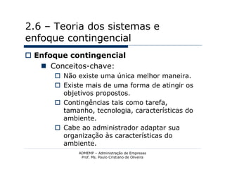 2.6 – Teoria dos sistemas e
enfoque contingencial
 Enfoque contingencial
    Conceitos-chave:
       Não existe uma única melhor maneira.
       Existe mais de uma forma de atingir os
        objetivos propostos.
       Contingências tais como tarefa,
        tamanho, tecnologia, características do
        ambiente.
       Cabe ao administrador adaptar sua
        organização às características do
        ambiente.
             ADMEMP – Administração de Empresas
              Prof. Ms. Paulo Cristiano de Oliveira
 