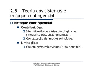 2.6 – Teoria dos sistemas e
enfoque contingencial
 Enfoque contingencial
    Contribuições:
       Identificação de várias contingências
        (mediante pesquisas empíricas).
       Contextação de antigos princípios.
    Limitações:
       Cai em certo relativismo (tudo depende).




             ADMEMP – Administração de Empresas
              Prof. Ms. Paulo Cristiano de Oliveira
 