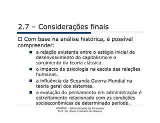 2.7 – Considerações finais
 Com base na análise histórica, é possível
compreender:
     a relação existente entre o estágio inicial de
      desenvolvimento do capitalismo e o
      surgimento da teoria clássica.
     o impacto da psicologia na escola das relações
      humanas.
     a influência da Segunda Guerra Mundial na
      teoria geral dos sistemas.
     a evolução do pensamento em administração é
      estreitamente relacionada com as condições
      socioeconômicas de determinado período.
               ADMEMP – Administração de Empresas
                Prof. Ms. Paulo Cristiano de Oliveira
 