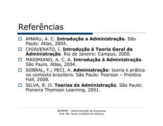 Referências
 AMARU, A. C. Introdução a Administração. São
  Paulo: Atlas, 2004.
 CHIAVENATO, I. Introdução à Teoria Geral da
  Administração. Rio de Janeiro: Campus, 2000.
 MAXIMIANO, A. C. A. Introdução à Administração.
  São Paulo. Atlas, 2004.
 SOBRAL, F.; PECI, A. Administração: teoria e prática
  no contexto brasileiro. São Paulo: Pearson – Prentice
  Hall, 2008.
 SILVA, R. O. Teorias da Administração. São Paulo:
  Pioneira Thomson Learning, 2001.



                ADMEMP – Administração de Empresas
                 Prof. Ms. Paulo Cristiano de Oliveira
 