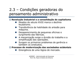 2.3 – Condições geradoras do
pensamento administrativo
 Revolução Industrial e a consolidação do capitalismo
      Meados do século XVIII marca o declínio
        feudalismo.
      Transferência da habilidade do artesão para
        máquina.
      Desaparecimento de pequenas oficinas e
        surgimento das fábricas.
      A mecanização exige a divisão do trabalho e a
        simplificação das operações.
      Surgem os primeiros problemas de gerência e
        também os sindicatos.
 Processo de modernização das sociedades ocidentais
      Emergência de uma lógica de mercado.

                 ADMEMP – Administração de Empresas
                  Prof. Ms. Paulo Cristiano de Oliveira
 