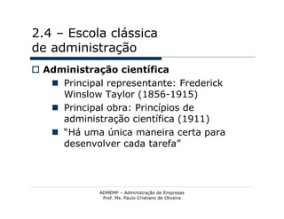 2.4 – Escola clássica
de administração
 Administração científica
    Principal representante: Frederick
     Winslow Taylor (1856-1915)
    Principal obra: Princípios de
     administração científica (1911)
    “Há uma única maneira certa para
     desenvolver cada tarefa”




             ADMEMP – Administração de Empresas
              Prof. Ms. Paulo Cristiano de Oliveira
 