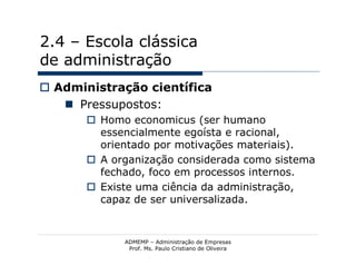 2.4 – Escola clássica
de administração
 Administração científica
    Pressupostos:
        Homo economicus (ser humano
         essencialmente egoísta e racional,
         orientado por motivações materiais).
        A organização considerada como sistema
         fechado, foco em processos internos.
        Existe uma ciência da administração,
         capaz de ser universalizada.


             ADMEMP – Administração de Empresas
              Prof. Ms. Paulo Cristiano de Oliveira
 