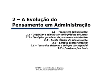 2 – A Evolução do
Pensamento em Administração
                           2.1 – Teorias em administração
    2.2 – Organizar e administrar como práticas seculares
    2.3 – Condições geradoras do processo administrativo
                    2.4 – Escola clássica de administração
                            2.5 – Enfoque comportamental
        2.6 – Teoria dos sistemas e enfoque contingencial
                                 2.7 – Considerações finais




           ADMEMP – Administração de Empresas
            Prof. Ms. Paulo Cristiano de Oliveira
 