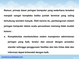 Namun, prinsip dasar jaringan komputer yang sederhana tersebut

  menjadi sangat kompleks ketika jumlah terminal yang saling

  terhubung semakin banyak. Oleh karena itu, pembangunan sistem

  jaringan komputer dalam suatu perusahaan memang tidak mudah

  karena :

  a. Kompleksitas membutuhkan sistem manajemen administrasi

       jaringan yang baik, teratur dan sesuai dengan prosedur

       standar sehingga penggunaan fasilitas dan lalu lintas data dan

       informasi dapat terkendali dengan baik.

Coretanrissa.blogspot.com
 