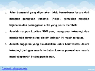 b. Jalur transmisi yang digunakan tidak benar-benar bebas dari

       masalah gangguan transmisi (noise), kemudian masalah

       kejahatan dan pelanggaran etika yang justru merebak.

  c. Jumlah maupun kualitas SDM yang menguasai teknologi dan

       manajemen administrasi sistem jaringan ini masih terbatas.

  d. Jumlah anggaran yang dialokasikan untuk berinvestasi dalam

       teknologi jaringan masih terbatas karena perusahaan masih

       mengedapankan bisang pemasaran.



Coretanrissa.blogspot.com
 