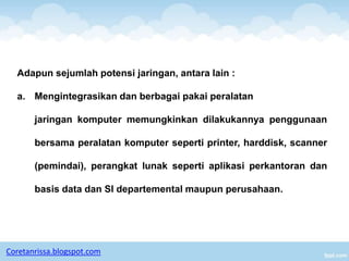 Adapun sejumlah potensi jaringan, antara lain :

  a. Mengintegrasikan dan berbagai pakai peralatan

       jaringan komputer memungkinkan dilakukannya penggunaan

       bersama peralatan komputer seperti printer, harddisk, scanner

       (pemindai), perangkat lunak seperti aplikasi perkantoran dan

       basis data dan SI departemental maupun perusahaan.




Coretanrissa.blogspot.com
 