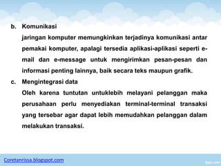b. Komunikasi
       jaringan komputer memungkinkan terjadinya komunikasi antar
       pemakai komputer, apalagi tersedia aplikasi-aplikasi seperti e-
       mail dan e-message untuk mengirimkan pesan-pesan dan
       informasi penting lainnya, baik secara teks maupun grafik.
  c. Mengintegrasi data
       Oleh karena tuntutan untuklebih melayani pelanggan maka
       perusahaan perlu menyediakan terminal-terminal transaksi
       yang tersebar agar dapat lebih memudahkan pelanggan dalam
       melakukan transaksi.




Coretanrissa.blogspot.com
 