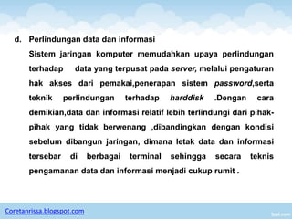 d. Perlindungan data dan informasi
       Sistem jaringan komputer memudahkan upaya perlindungan
       terhadap       data yang terpusat pada server, melalui pengaturan
       hak akses dari pemakai,penerapan sistem password,serta
       teknik     perlindungan         terhadap    harddisk   .Dengan    cara
       demikian,data dan informasi relatif lebih terlindungi dari pihak-
       pihak yang tidak berwenang ,dibandingkan dengan kondisi
       sebelum dibangun jaringan, dimana letak data dan informasi
       tersebar     di      berbagai    terminal   sehingga   secara    teknis
       pengamanan data dan informasi menjadi cukup rumit .



Coretanrissa.blogspot.com
 