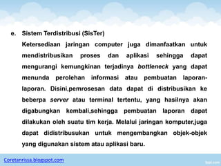 e. Sistem Terdistribusi (SisTer)
       Ketersediaan jaringan computer juga dimanfaatkan untuk
       mendistribusikan     proses    dan    aplikasi   sehingga   dapat
       mengurangi kemungkinan terjadinya bottleneck yang dapat
       menunda       perolehan   informasi   atau   pembuatan   laporan-
       laporan. Disini,pemrosesan data dapat di distribusikan ke
       beberpa server atau terminal tertentu, yang hasilnya akan
       digabungkan kembali,sehingga pembuatan laporan dapat
       dilakukan oleh suatu tim kerja. Melalui jaringan komputer,juga
       dapat didistribusukan untuk mengembangkan objek-objek
       yang digunakan sistem atau aplikasi baru.

Coretanrissa.blogspot.com
 