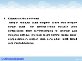f.   Keteraturan Aliran Informasi
        Jaringan komputer dapat menjamin bahwa akan mengalir
       dengan      cepat    dari   terminal-terminal   masukan   untuk
       diintegrasikan dalam server.Disamping itu, jarinhgan juga
       menjamin distribusi informasi secara kontinu kepada orang-
       orang,depatemen, rekanan kerja, serta pihak- pihak terkait
       yang membutuhkannya.




Coretanrissa.blogspot.com
 